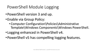 PowerShell Module Logging
•PowerShell version 3 and up.
•Enable via Group Policy:
•Computer ConfigurationPoliciesAdministrative
TemplateWindows ComponentsWindows PowerShell.
•Logging enhanced in PowerShell v4.
•PowerShell v5 has compelling logging features.
Sean Metcalf [@Pyrotek3 | sean@TrimarcSecurity.com]
 