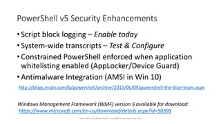 PowerShell v5 Security Enhancements
• Script block logging – Enable today
• System-wide transcripts – Test & Configure
• Constrained PowerShell enforced when application
whitelisting enabled (AppLocker/Device Guard)
• Antimalware Integration (AMSI in Win 10)
http://blogs.msdn.com/b/powershell/archive/2015/06/09/powershell-the-blue-team.aspx
Windows Management Framework (WMF) version 5 available for download:
https://www.microsoft.com/en-us/download/details.aspx?id=50395
Sean Metcalf [@Pyrotek3 | sean@TrimarcSecurity.com]
 