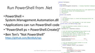 Run PowerShell from .Net
•PowerShell =
System.Management.Automation.dll
•Applications can run PowerShell code
•“PowerShell ps = PowerShell.Create()”
•Ben Ten’s “Not PowerShell”
https://github.com/Ben0xA/nps
Sean Metcalf [@Pyrotek3 | sean@TrimarcSecurity.com]
 