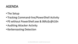 AGENDA
• The Setup
• Tracking Command-line/PowerShell Activity
• PS without PowerShell.exe & 06fu$c@t10n
• Auditing Attacker Activity
• Kerberoasting Detection
Sean Metcalf [@Pyrotek3 | sean@TrimarcSecurity.com]
 