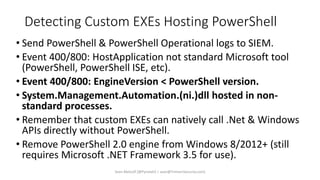 Detecting Custom EXEs Hosting PowerShell
• Send PowerShell & PowerShell Operational logs to SIEM.
• Event 400/800: HostApplication not standard Microsoft tool
(PowerShell, PowerShell ISE, etc).
• Event 400/800: EngineVersion < PowerShell version.
• System.Management.Automation.(ni.)dll hosted in non-
standard processes.
• Remember that custom EXEs can natively call .Net & Windows
APIs directly without PowerShell.
• Remove PowerShell 2.0 engine from Windows 8/2012+ (still
requires Microsoft .NET Framework 3.5 for use).
Sean Metcalf [@Pyrotek3 | sean@TrimarcSecurity.com]
 