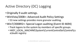 Active Directory (DC) Logging
•Originally 9 audit settings.
•WinVista/2008+: Advanced Audit Policy Settings
• 53 new settings provides more granular auditing.
•Win7/2008R2+: Special Logon auditing (Event ID 4694)
• Track logons to the system by members of specific groups.
• HKEY_LOCAL_MACHINESystemCurrentControlSetControlLs
aAudit registry
Sean Metcalf [@Pyrotek3 | sean@TrimarcSecurity.com]
 