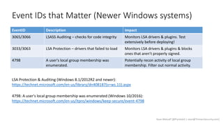 Event IDs that Matter (Newer Windows systems)
Sean Metcalf [@Pyrotek3 | sean@TrimarcSecurity.com]
EventID Description Impact
3065/3066 LSASS Auditing – checks for code integrity Monitors LSA drivers & plugins. Test
extensively before deploying!
3033/3063 LSA Protection – drivers that failed to load Monitors LSA drivers & plugins & blocks
ones that aren’t properly signed.
4798 A user's local group membership was
enumerated.
Potentially recon activity of local group
membership. Filter out normal activity.
LSA Protection & Auditing (Windows 8.1/2012R2 and newer):
https://technet.microsoft.com/en-us/library/dn408187(v=ws.11).aspx
4798: A user's local group membership was enumerated (Windows 10/2016):
https://technet.microsoft.com/en-us/itpro/windows/keep-secure/event-4798
 