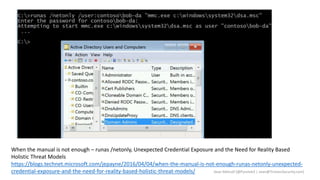 RunAs /NetOnly
When the manual is not enough – runas /netonly, Unexpected Credential Exposure and the Need for Reality Based
Holistic Threat Models
https://blogs.technet.microsoft.com/jepayne/2016/04/04/when-the-manual-is-not-enough-runas-netonly-unexpected-
credential-exposure-and-the-need-for-reality-based-holistic-threat-models/ Sean Metcalf [@Pyrotek3 | sean@TrimarcSecurity.com]
 