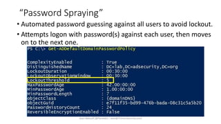 “Password Spraying”
• Automated password guessing against all users to avoid lockout.
• Attempts logon with password(s) against each user, then moves
on to the next one.
Sean Metcalf [@Pyrotek3 | sean@TrimarcSecurity.com]
 