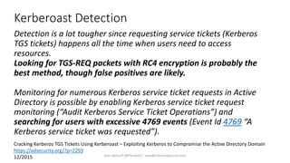 Kerberoast Detection
Detection is a lot tougher since requesting service tickets (Kerberos
TGS tickets) happens all the time when users need to access
resources.
Looking for TGS-REQ packets with RC4 encryption is probably the
best method, though false positives are likely.
Monitoring for numerous Kerberos service ticket requests in Active
Directory is possible by enabling Kerberos service ticket request
monitoring (“Audit Kerberos Service Ticket Operations”) and
searching for users with excessive 4769 events (Event Id 4769 “A
Kerberos service ticket was requested”).
Cracking Kerberos TGS Tickets Using Kerberoast – Exploiting Kerberos to Compromise the Active Directory Domain
https://adsecurity.org/?p=2293
12/2015 Sean Metcalf [@Pyrotek3 | sean@TrimarcSecurity.com]
 