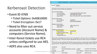 Kerberoast Detection
• Event ID 4769
• Ticket Options: 0x40810000
• Ticket Encryption: 0x17
• Need to filter out service
accounts (Account Name) &
computers (Service Name).
• Inter-forest tickets use RC4
unless configured to use AES.
• ADFS also uses RC4.
Sean Metcalf [@Pyrotek3 | sean@TrimarcSecurity.com]
 