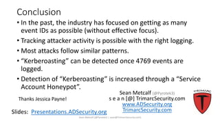 Conclusion
• In the past, the industry has focused on getting as many
event IDs as possible (without effective focus).
• Tracking attacker activity is possible with the right logging.
• Most attacks follow similar patterns.
• “Kerberoasting” can be detected once 4769 events are
logged.
• Detection of “Kerberoasting” is increased through a “Service
Account Honeypot”.
Sean Metcalf [@Pyrotek3 | sean@TrimarcSecurity.com]
Slides: Presentations.ADSecurity.org
Sean Metcalf (@Pyrotek3)
s e a n [@] TrimarcSecurity.com
www.ADSecurity.org
TrimarcSecurity.com
Thanks Jessica Payne!
 