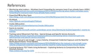 References
• Monitoring what matters – Windows Event Forwarding for everyone (even if you already have a SIEM.)
https://blogs.technet.microsoft.com/jepayne/2015/11/23/monitoring-what-matters-windows-event-
forwarding-for-everyone-even-if-you-already-have-a-siem/
• PowerShell ♥ the Blue Team
http://blogs.msdn.com/b/powershell/archive/2015/06/09/powershell-the-blue-team.aspx
• PS>Attack
https://github.com/jaredhaight/PSAttack
• Invoke-Obfuscation
https://github.com/danielbohannon/Invoke-Obfuscation
• Events to monitor:
https://technet.microsoft.com/en-us/windows-server-docs/identity/ad-ds/plan/appendix-l--events-to-
monitor
• Tracking Lateral Movement Part One – Special Groups and Specific Service Accounts
https://blogs.technet.microsoft.com/jepayne/2015/11/26/tracking-lateral-movement-part-one-
special-groups-and-specific-service-accounts/
• When the manual is not enough – runas /netonly, Unexpected Credential Exposure and the Need for
Reality Based Holistic Threat Models
https://blogs.technet.microsoft.com/jepayne/2016/04/04/when-the-manual-is-not-enough-runas-
netonly-unexpected-credential-exposure-and-the-need-for-reality-based-holistic-threat-models/
• Cracking Kerberos TGS Tickets Using Kerberoast – Exploiting Kerberos to Compromise the Active
Directory Domain
https://adsecurity.org/?p=2293
Sean Metcalf [@Pyrotek3 | sean@TrimarcSecurity.com]
 
