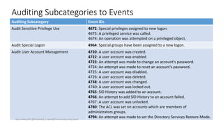 Auditing Subcategories to Events
Auditing Subcategory Event IDs
Audit Sensitive Privilege Use 4672: Special privileges assigned to new logon.
4673: A privileged service was called.
4674: An operation was attempted on a privileged object.
Audit Special Logon 4964: Special groups have been assigned to a new logon.
Audit User Account Management 4720: A user account was created.
4722: A user account was enabled.
4723: An attempt was made to change an account's password.
4724: An attempt was made to reset an account's password.
4725: A user account was disabled.
4726: A user account was deleted.
4738: A user account was changed.
4740: A user account was locked out.
4765: SID History was added to an account.
4766: An attempt to add SID History to an account failed.
4767: A user account was unlocked.
4780: The ACL was set on accounts which are members of
administrators groups.
4794: An attempt was made to set the Directory Services Restore Mode.
Sean Metcalf [@Pyrotek3 | sean@TrimarcSecurity.com]
 