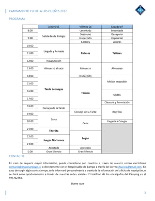 CAMPAMENTO ESCUELA LOS QUEÑES 2017
3
PROGRAMA
Jueves 05 Viernes 06 Sábado 07
8:00
Salida desde Colegio
Levantada Levantada
Desayuno Desayuno
9:00 Inspección Inspección
Colores Colores
10:00
Llegada y Armado
Talleres Talleres11:00
12:00 Inauguración
Almuerzo al saco Almuerzo Almuerzo13:00
14:00
Tarde de Juegos
Inspección
Misión Imposible
Torneo
15:00
16:00
Orden
17:00
Clausura y Premiación
18:00
Consejo de la Tarde
RegresoConsejo de la Tarde
19:00
Cena
Cena
20:00 Llegada a Colegio
21:00
Titereta
Fogón
22:00
Juegos Nocturnos
23:00
Acostada Acostada
0:00 Gran Silencio Gran Silencio
CONTACTO
En caso de requerir mayor información, puede contactarse con nosotros a través de nuestro correo electrónico
contacto@gruposanjorge.cl, o directamente con el Responsable de Campo a través del correo jfcaroca@gmail.com. En
caso de surgir algún contratiempo, se le informará personalmente a través de la información de la ficha de inscripción, o
se dará aviso oportunamente a través de nuestras redes sociales. El teléfono de los encargados del Camping es el
975762284.
Buena caza
 