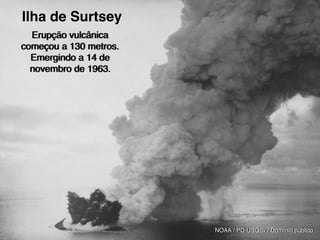 Peixe-boi
NOAA / PD-USGov / Domínio público
Erupção vulcânica
começou a 130 metros.
Emergindo a 14 de
novembro de 1963.
Ilha de Surtsey
 