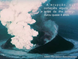 Peixe-boi
NOAA / PD-USGov / Domínio público
A e r u p ç ã o , q u e
começara alguns dias
antes da ilha emergir,
durou quase 4 anos.
 
