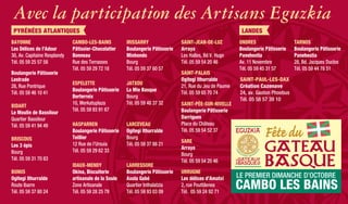 Avec la participation des Artisans Eguzkia
LANDESPYRÉNÉES ATLANTIQUES
IRISSARRY
Boulangerie Pâtisserie
Minhondo
Bourg
Tél. 05 59 37 60 57
LARCEVEAU
Ogitegi Ithurralde
Bourg
Tél. 05 59 37 88 21
JATXOU
La Mie Basque
Bourg
Tél. 05 59 48 37 32
LARRESSORE
Boulangerie Pâtisserie
Axola Gabé
Quartier Inthalatzia
Tél. 05 59 93 03 09
SAINT-JEAN-DE-LUZ
Arraya
Les Halles, Bd V. Hugo
Tél. 05 59 54 20 46
SAINT-PALAIS
Ogitegi Ithurralde
21, Rue du Jeu de Paume
Tél. 05 59 65 70 74
SAINT-PÉE-SUR-NIVELLE
Boulangerie Pâtisserie
Darrigues
Place du Château
Tél. 05 59 54 52 37
SARE
Arraya
Bourg
Tél. 05 59 54 20 46
URRUGNE
Les délices d’Amatxi
2, rue Pouttilenea
Tél. 05 59 24 92 71
ONDRES
Boulangerie Pâtisserie
Panehestia
Av. 11 Novembre
Tél. 05 59 45 31 57
SAINT-PAUL-LES-DAX
Création Cazenave
24, av. Gaston Phoebus
Tél. 05 58 57 39 10
TARNOS
Boulangerie Pâtisserie
Panehestia
28, Bd. Jacques Duclos
Tél. 05 59 44 78 51
CAMBO-LES-BAINS
Pâtissier-Chocolatier
Bonneau
Rue des Terrasses
Tél. 05 59 29 72 18
HASPARREN
Boulangerie Pâtisserie
Teillier
12 Rue de l’Ursuia
Tél. 05 59 29 62 33
ESPELETTE
Boulangerie Pâtisserie
Berterreix
10, Merkatuplaza
Tél. 05 59 93 91 67
IDAUX-MENDY
Okina, Biscuiterie
artisanale de la Soule
Zone Artisanale
Tél. 05 59 28 25 79
BUNUS
Ogitegi Ithurralde
Route Ibarre
Tél. 05 59 37 80 24
BIDART
Le Moulin de Bassilour
Quartier Bassilour
Tél. 05 59 41 94 49
BRISCOUS
Les 3 épis
Bourg
Tél. 05 59 31 70 83
BAYONNE
Les Délices de l’Adour
30, Av. Capitaine Resplandy
Tél. 05 59 25 57 58
Boulangerie Pâtisserie
Lestrade
28, Rue Pontrique
Tél. 05 59 46 10 41
 
