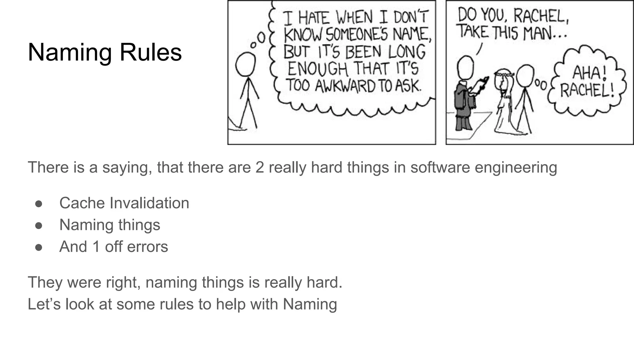 Naming Rules
There is a saying, that there are 2 really hard things in software engineering
● Cache Invalidation
● Naming things
● And 1 off errors
They were right, naming things is really hard.
Let’s look at some rules to help with Naming
 