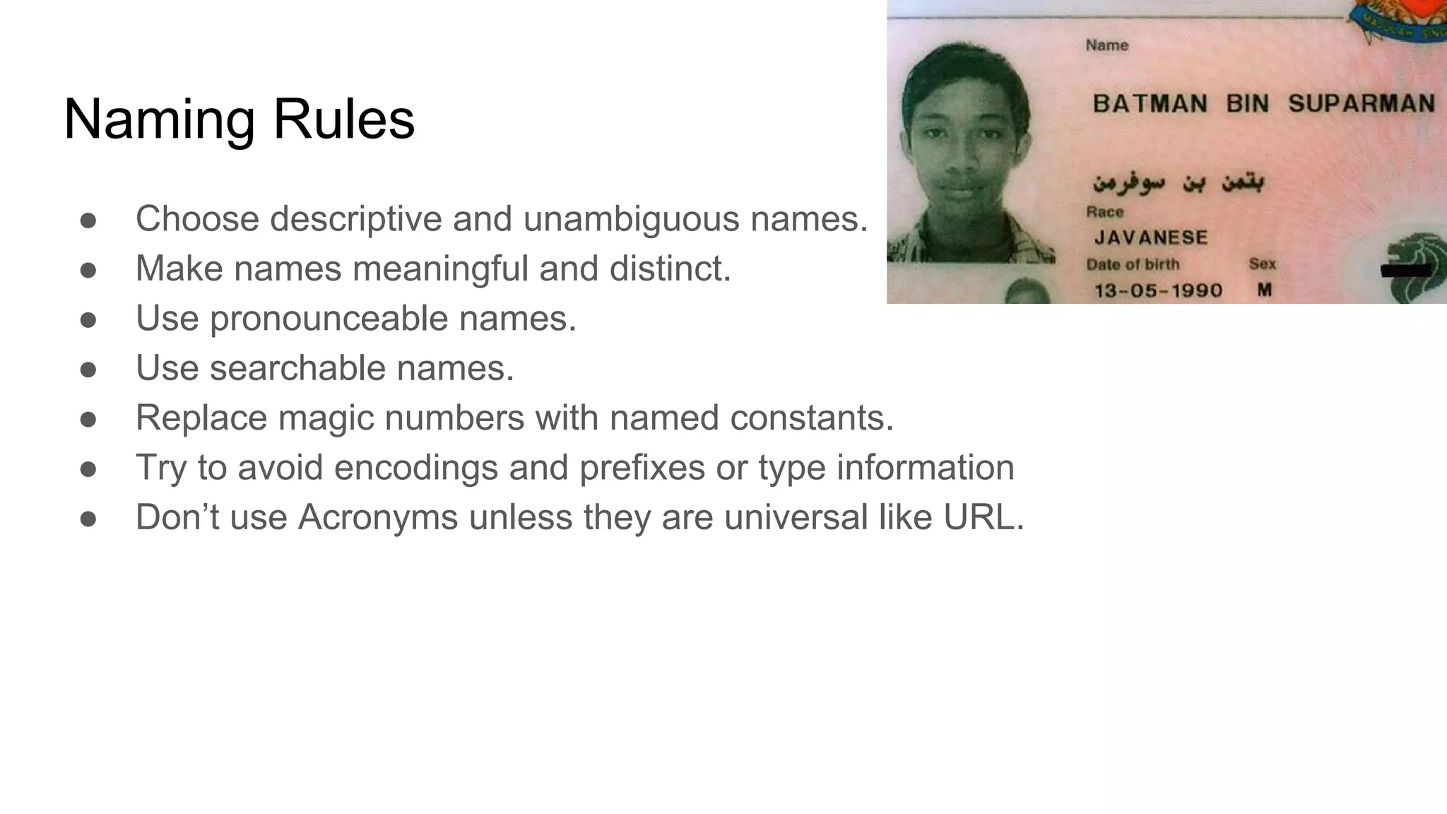 Naming Rules
● Choose descriptive and unambiguous names.
● Make names meaningful and distinct.
● Use pronounceable names.
● Use searchable names.
● Replace magic numbers with named constants.
● Try to avoid encodings and prefixes or type information
● Don’t use Acronyms unless they are universal like URL.
 