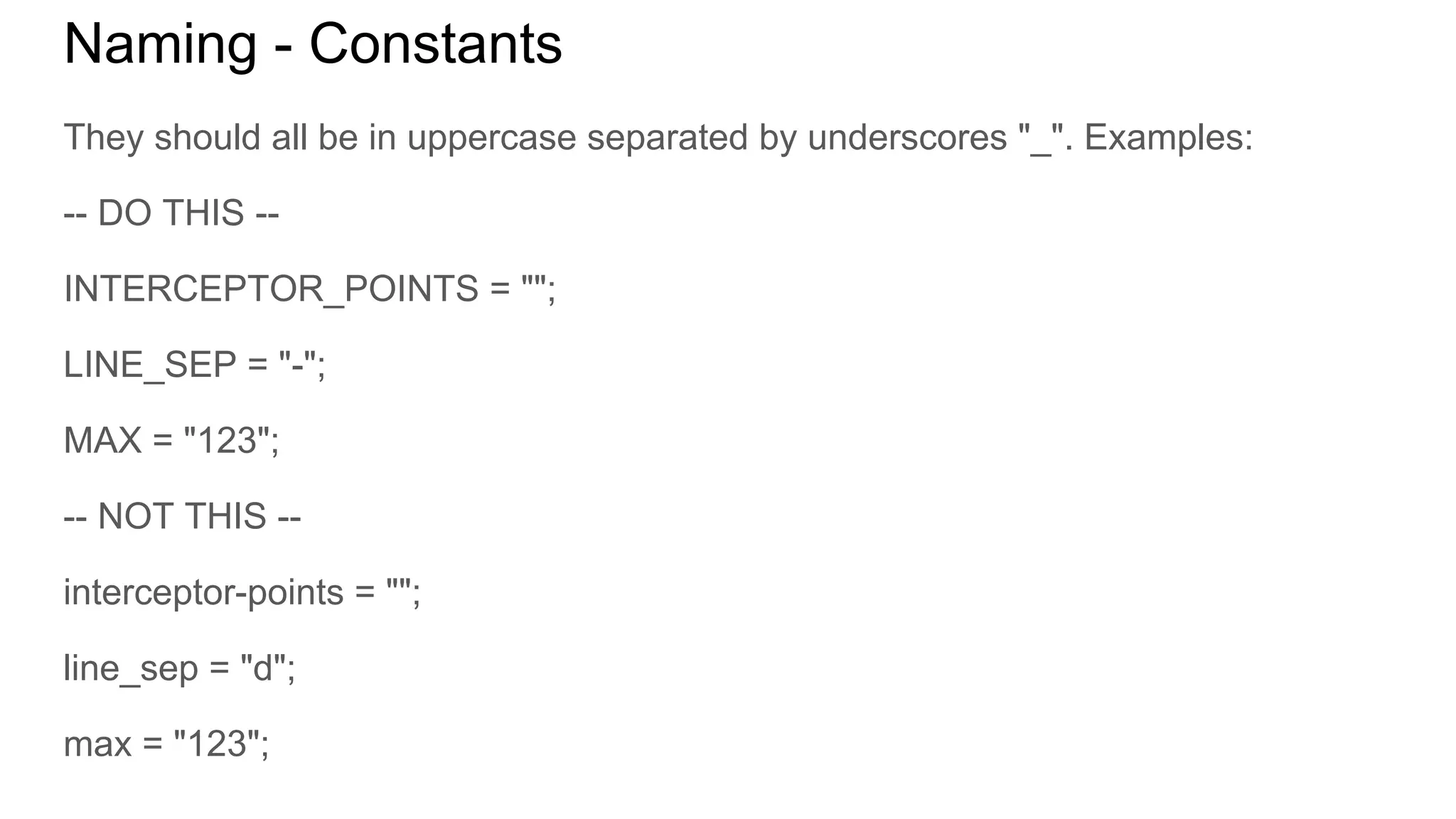 Naming - Constants
They should all be in uppercase separated by underscores "_". Examples:
-- DO THIS --
INTERCEPTOR_POINTS = "";
LINE_SEP = "-";
MAX = "123";
-- NOT THIS --
interceptor-points = "";
line_sep = "d";
max = "123";
 