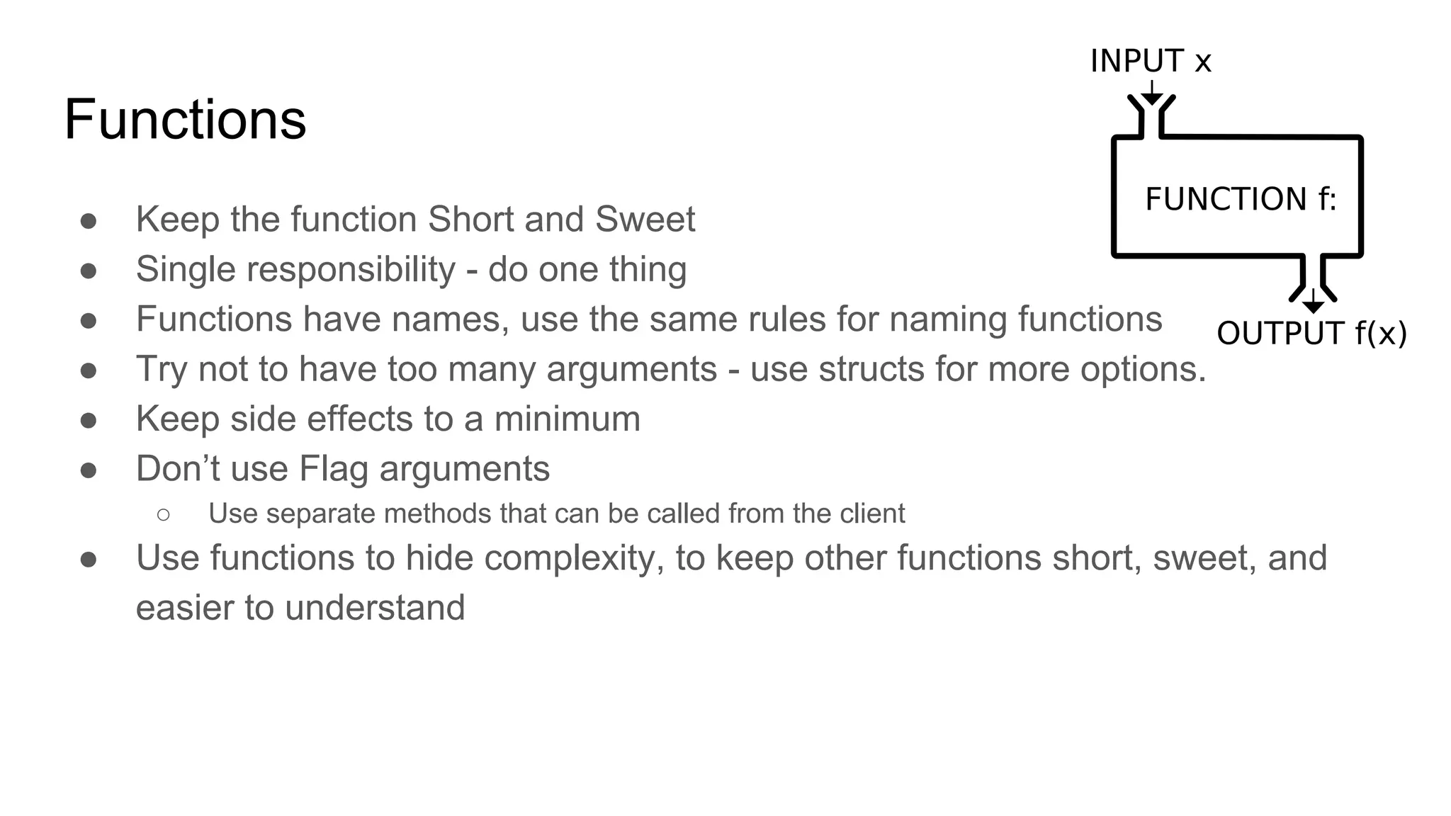 Functions
● Keep the function Short and Sweet
● Single responsibility - do one thing
● Functions have names, use the same rules for naming functions
● Try not to have too many arguments - use structs for more options.
● Keep side effects to a minimum
● Don’t use Flag arguments
○ Use separate methods that can be called from the client
● Use functions to hide complexity, to keep other functions short, sweet, and
easier to understand
 