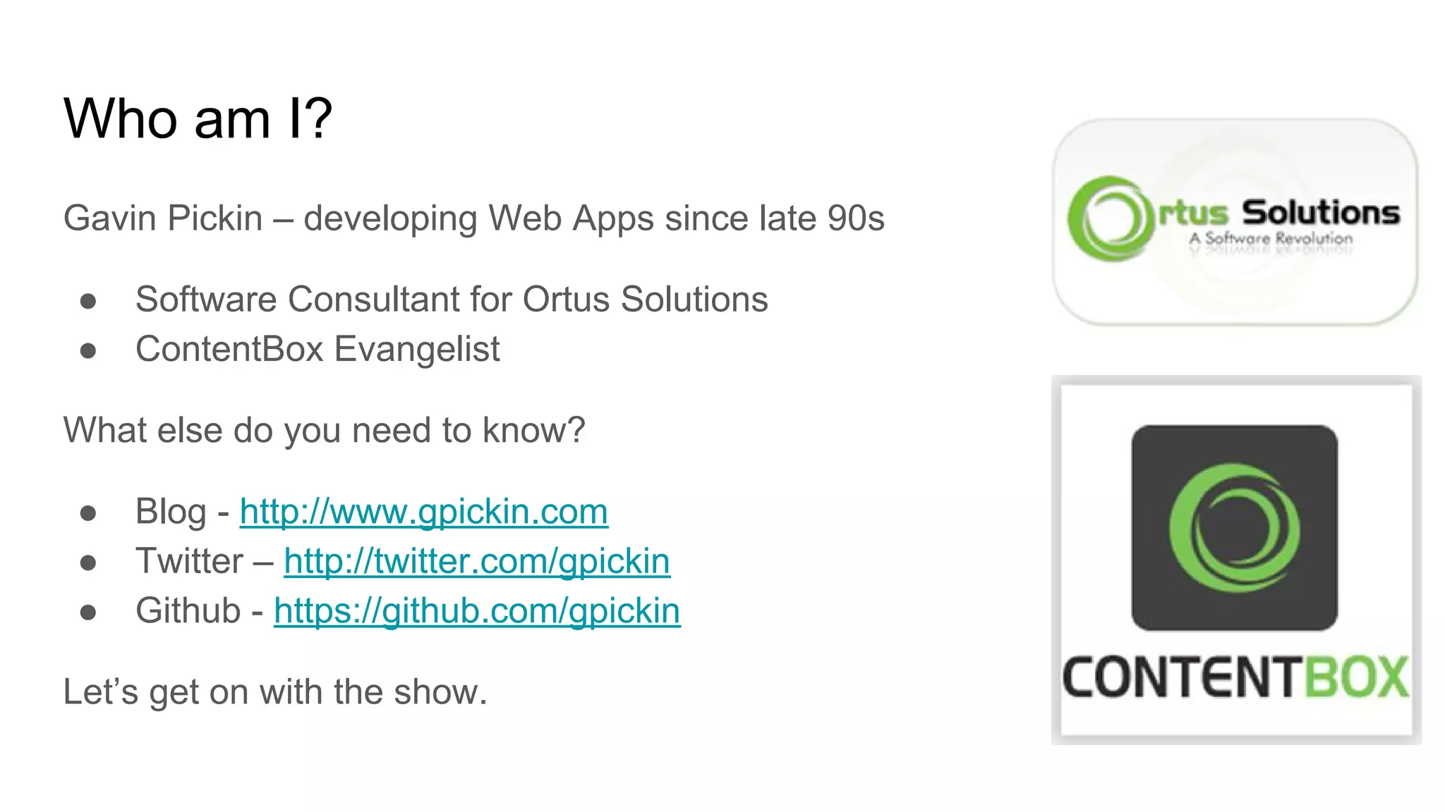 Who am I?
Gavin Pickin – developing Web Apps since late 90s
● Software Consultant for Ortus Solutions
● ContentBox Evangelist
What else do you need to know?
● Blog - http://www.gpickin.com
● Twitter – http://twitter.com/gpickin
● Github - https://github.com/gpickin
Let’s get on with the show.
 