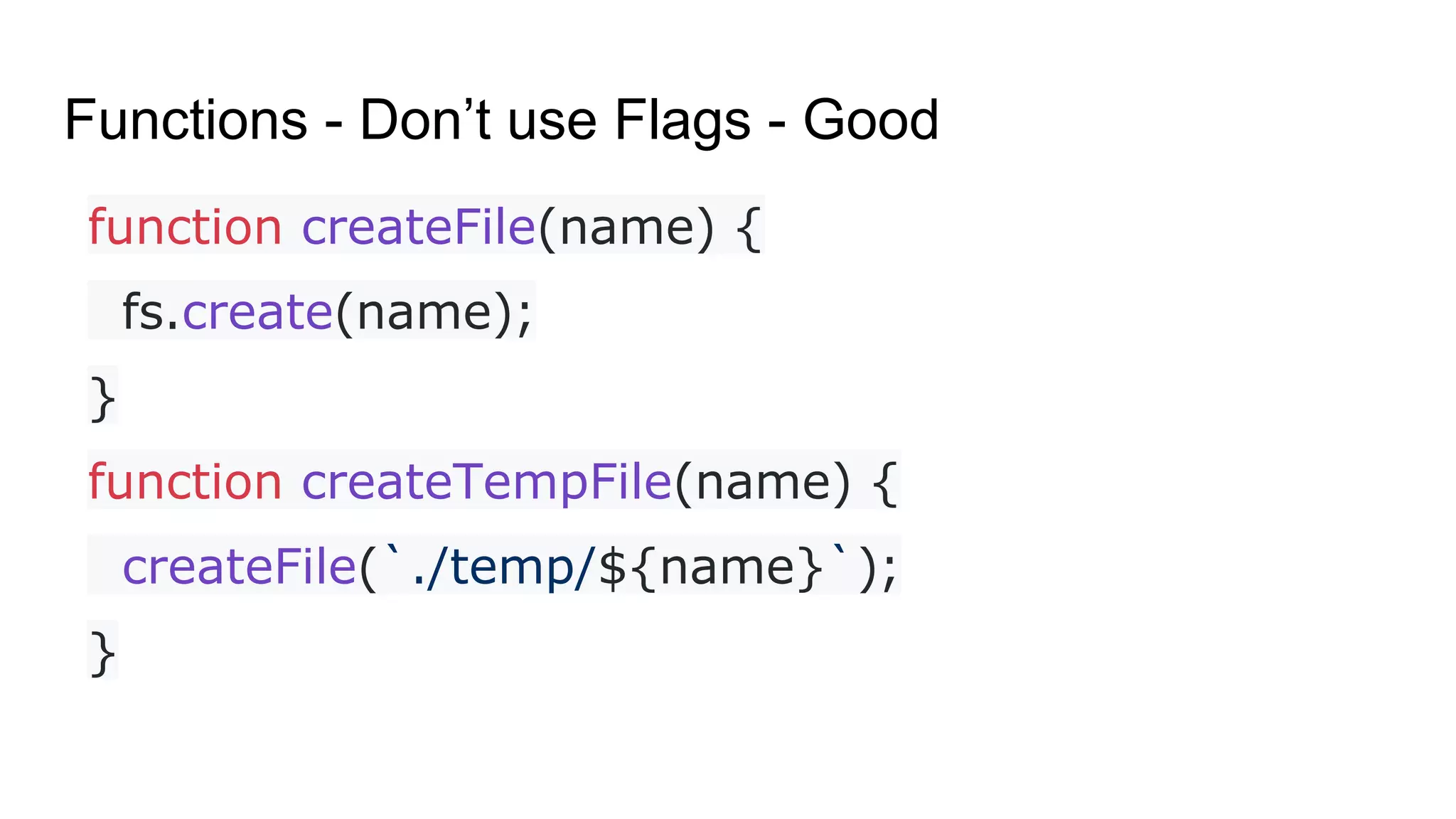 Functions - Don’t use Flags - Good
function createFile(name) {
fs.create(name);
}
function createTempFile(name) {
createFile(`./temp/${name}`);
}
 