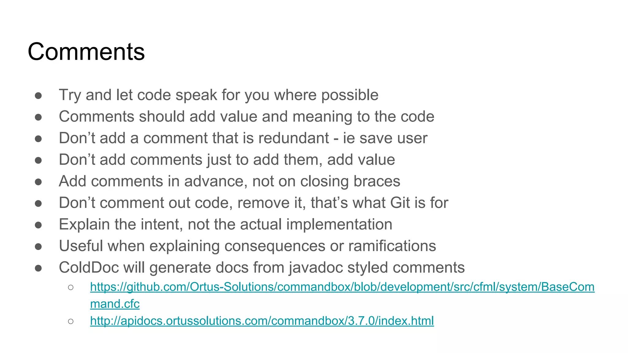Comments
● Try and let code speak for you where possible
● Comments should add value and meaning to the code
● Don’t add a comment that is redundant - ie save user
● Don’t add comments just to add them, add value
● Add comments in advance, not on closing braces
● Don’t comment out code, remove it, that’s what Git is for
● Explain the intent, not the actual implementation
● Useful when explaining consequences or ramifications
● ColdDoc will generate docs from javadoc styled comments
○ https://github.com/Ortus-Solutions/commandbox/blob/development/src/cfml/system/BaseCom
mand.cfc
○ http://apidocs.ortussolutions.com/commandbox/3.7.0/index.html
 