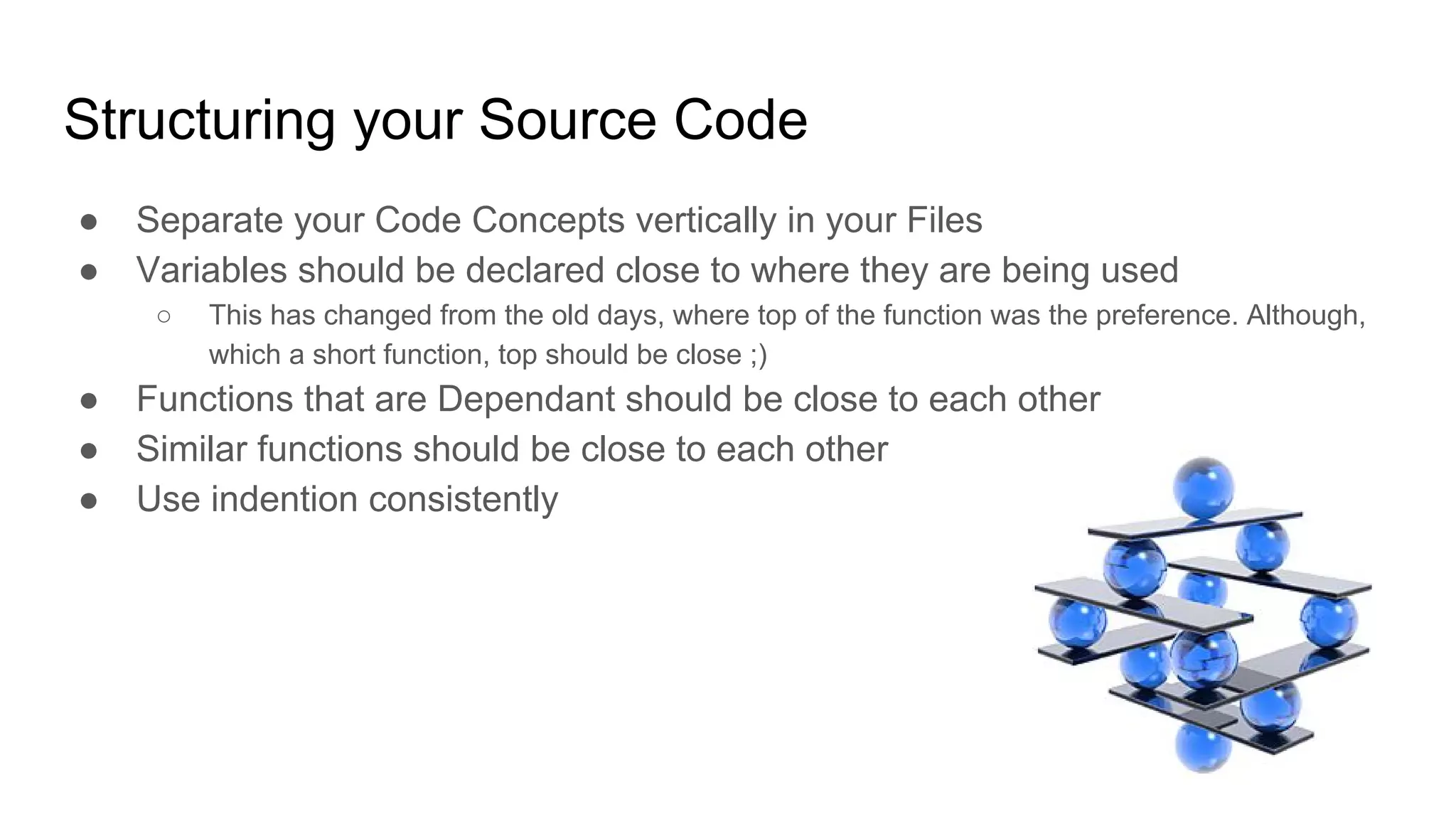 Structuring your Source Code
● Separate your Code Concepts vertically in your Files
● Variables should be declared close to where they are being used
○ This has changed from the old days, where top of the function was the preference. Although,
which a short function, top should be close ;)
● Functions that are Dependant should be close to each other
● Similar functions should be close to each other
● Use indention consistently
 