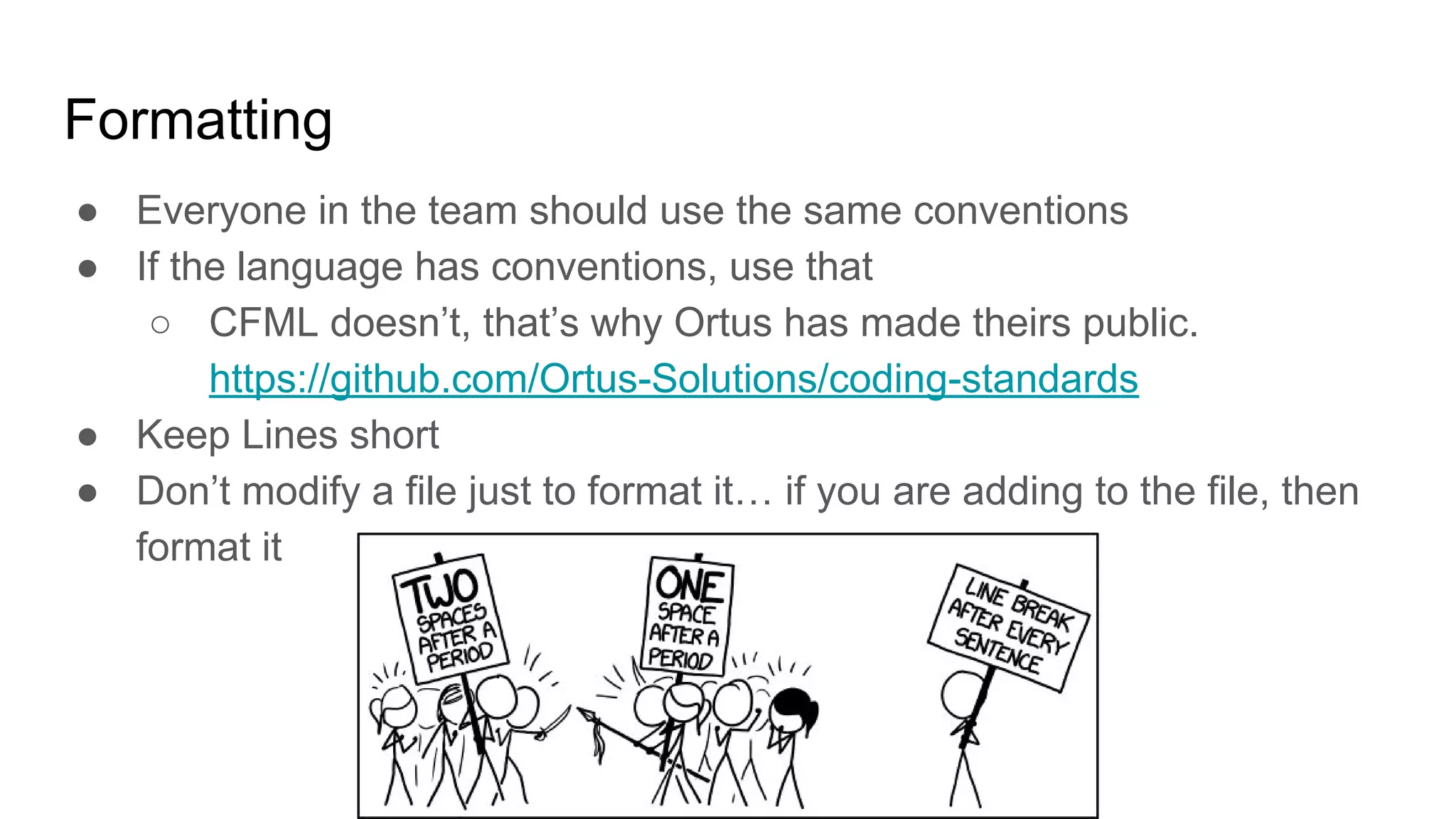 Formatting
● Everyone in the team should use the same conventions
● If the language has conventions, use that
○ CFML doesn’t, that’s why Ortus has made theirs public.
https://github.com/Ortus-Solutions/coding-standards
● Keep Lines short
● Don’t modify a file just to format it… if you are adding to the file, then
format it
 