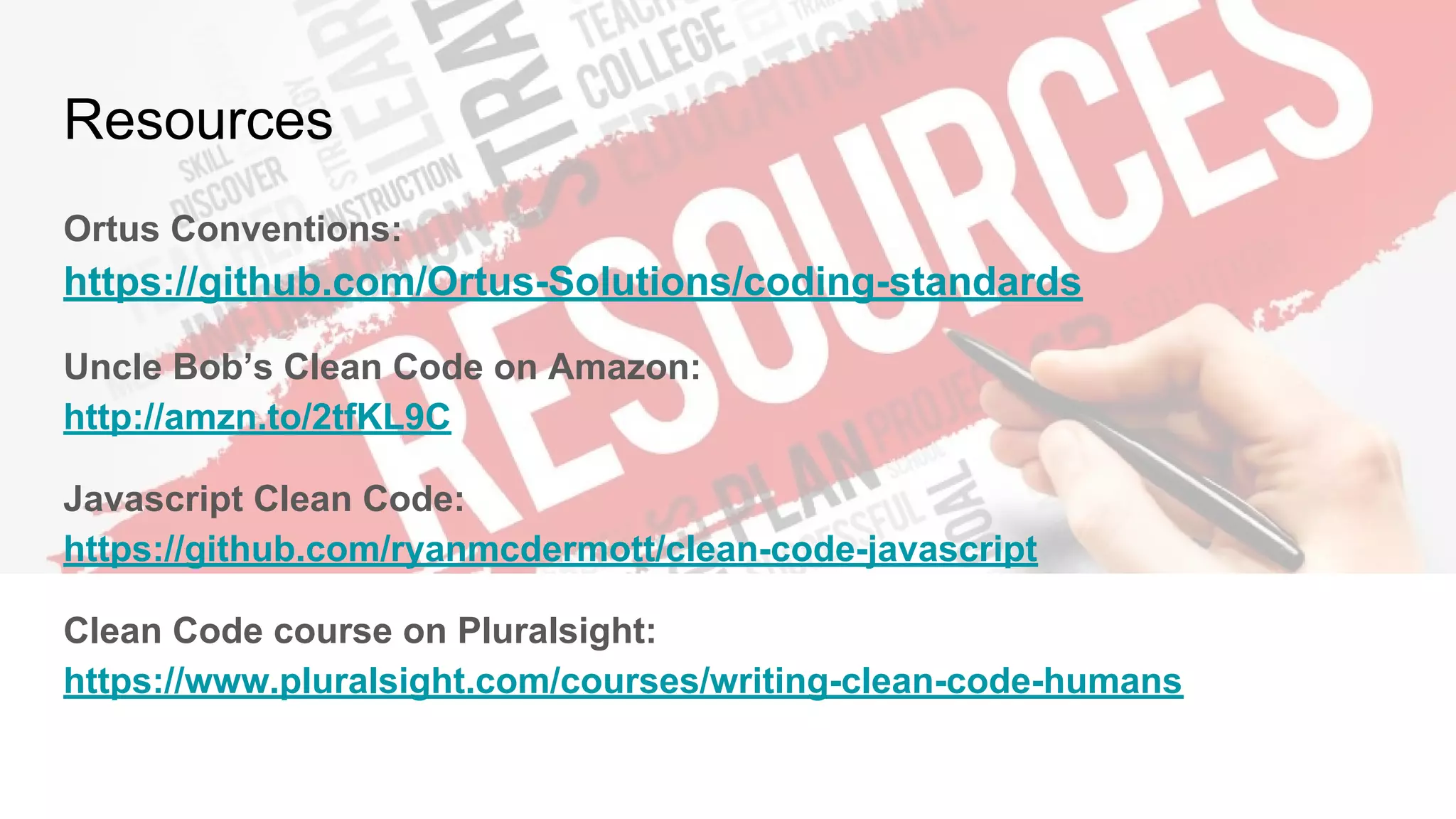 Resources
Ortus Conventions:
https://github.com/Ortus-Solutions/coding-standards
Uncle Bob’s Clean Code on Amazon:
http://amzn.to/2tfKL9C
Javascript Clean Code:
https://github.com/ryanmcdermott/clean-code-javascript
Clean Code course on Pluralsight:
https://www.pluralsight.com/courses/writing-clean-code-humans
 