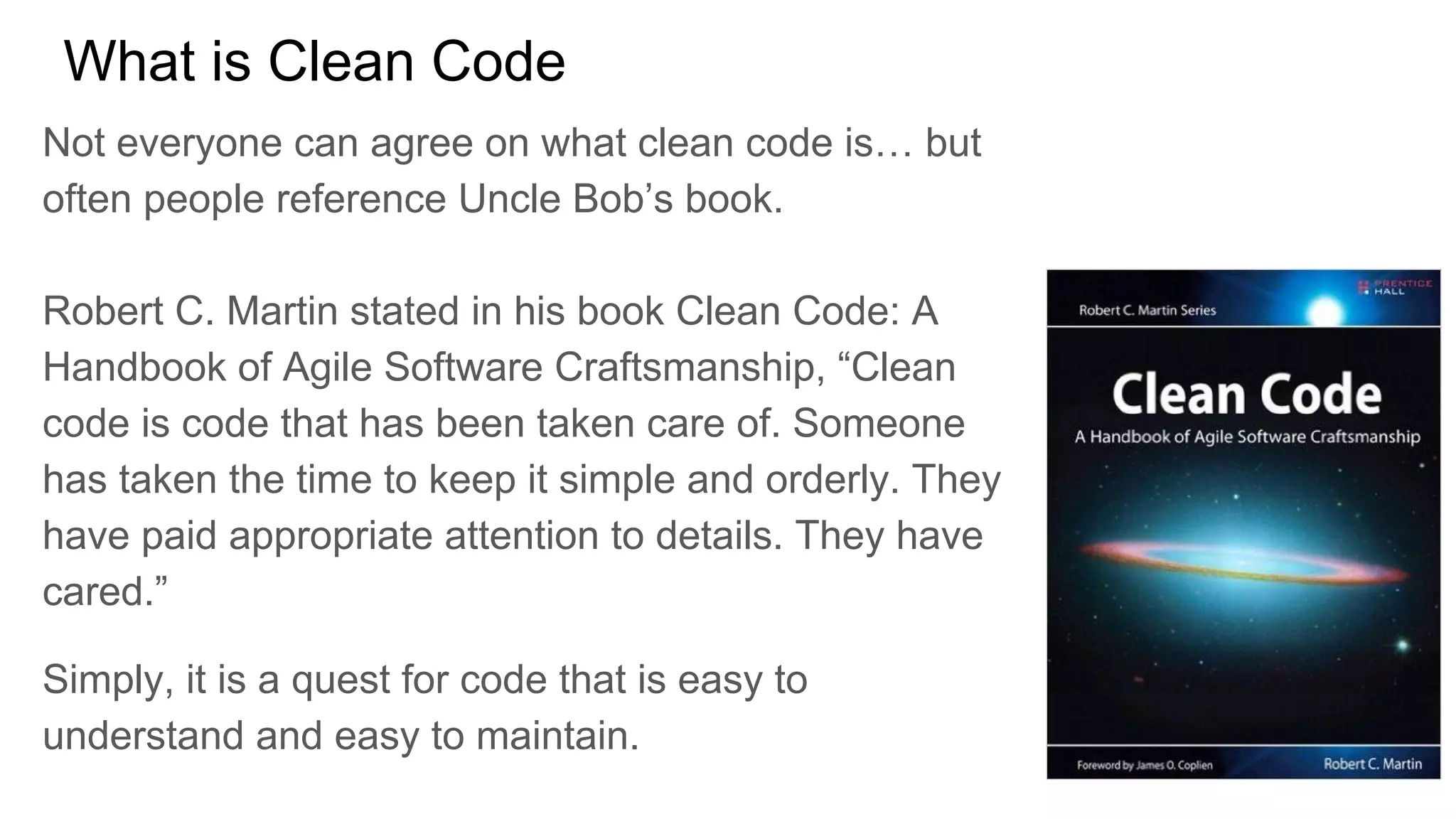 What is Clean Code
Not everyone can agree on what clean code is… but
often people reference Uncle Bob’s book.
Robert C. Martin stated in his book Clean Code: A
Handbook of Agile Software Craftsmanship, “Clean
code is code that has been taken care of. Someone
has taken the time to keep it simple and orderly. They
have paid appropriate attention to details. They have
cared.”
Simply, it is a quest for code that is easy to
understand and easy to maintain.
 