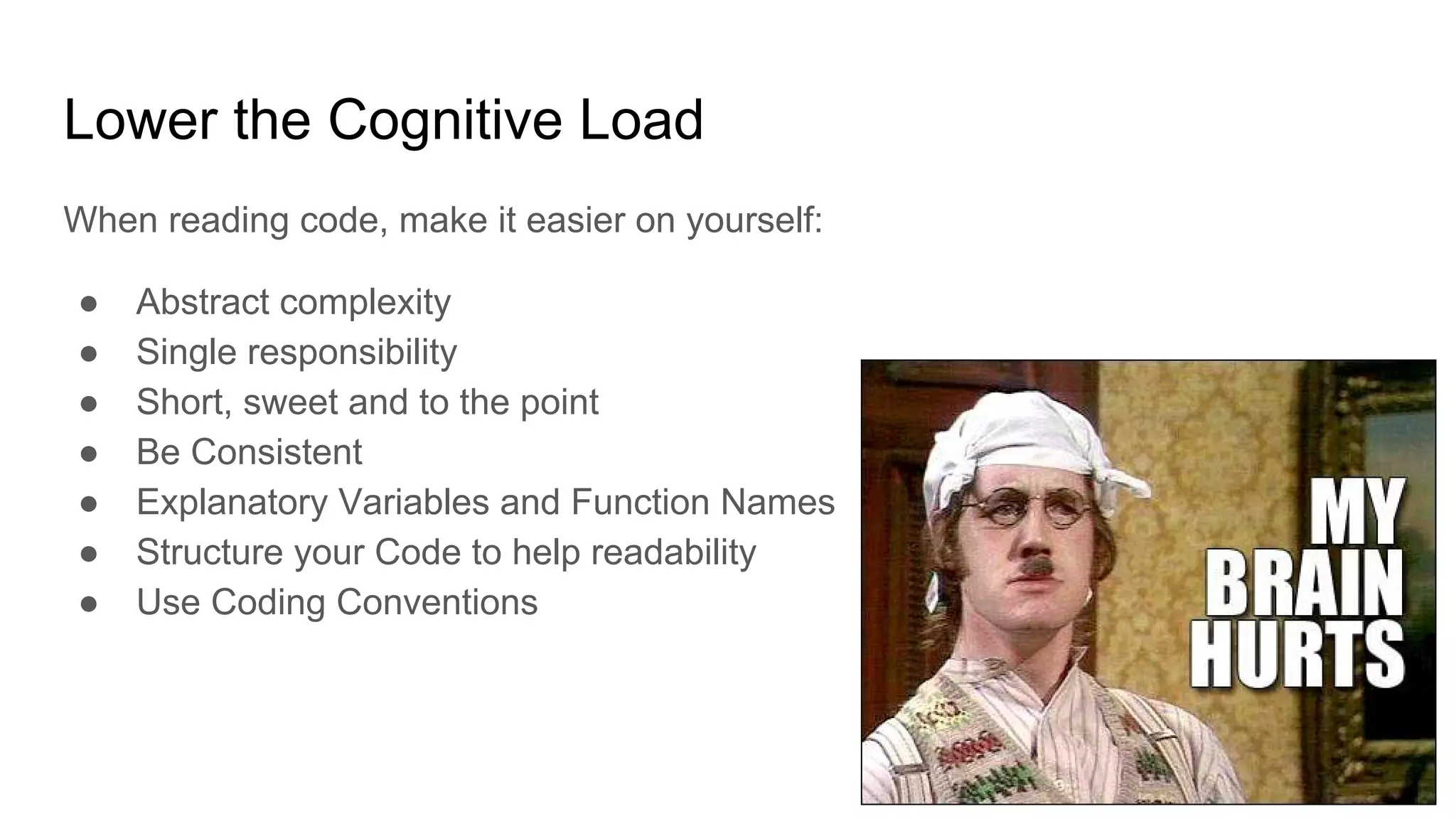Lower the Cognitive Load
When reading code, make it easier on yourself:
● Abstract complexity
● Single responsibility
● Short, sweet and to the point
● Be Consistent
● Explanatory Variables and Function Names
● Structure your Code to help readability
● Use Coding Conventions
 