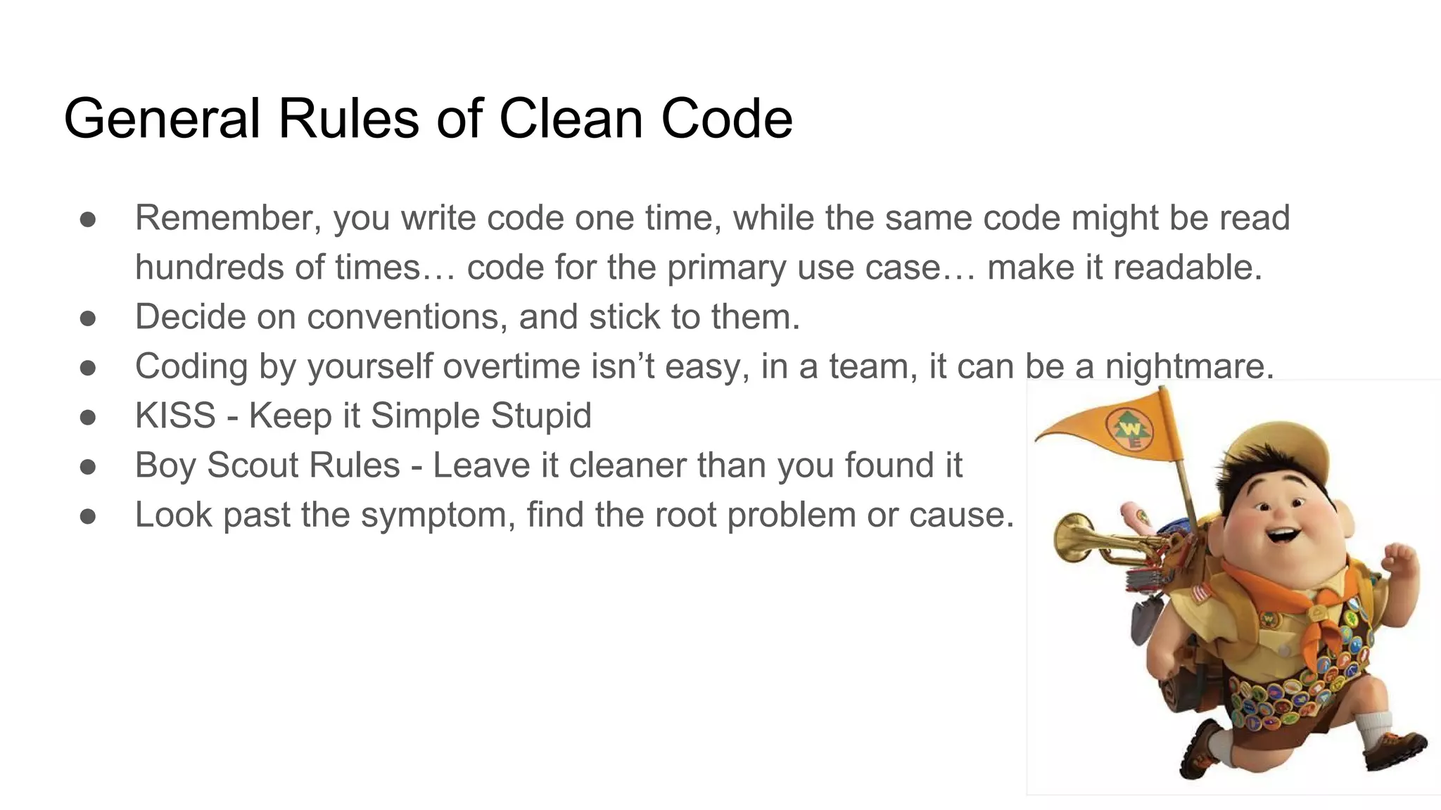 General Rules of Clean Code
● Remember, you write code one time, while the same code might be read
hundreds of times… code for the primary use case… make it readable.
● Decide on conventions, and stick to them.
● Coding by yourself overtime isn’t easy, in a team, it can be a nightmare.
● KISS - Keep it Simple Stupid
● Boy Scout Rules - Leave it cleaner than you found it
● Look past the symptom, find the root problem or cause.
 