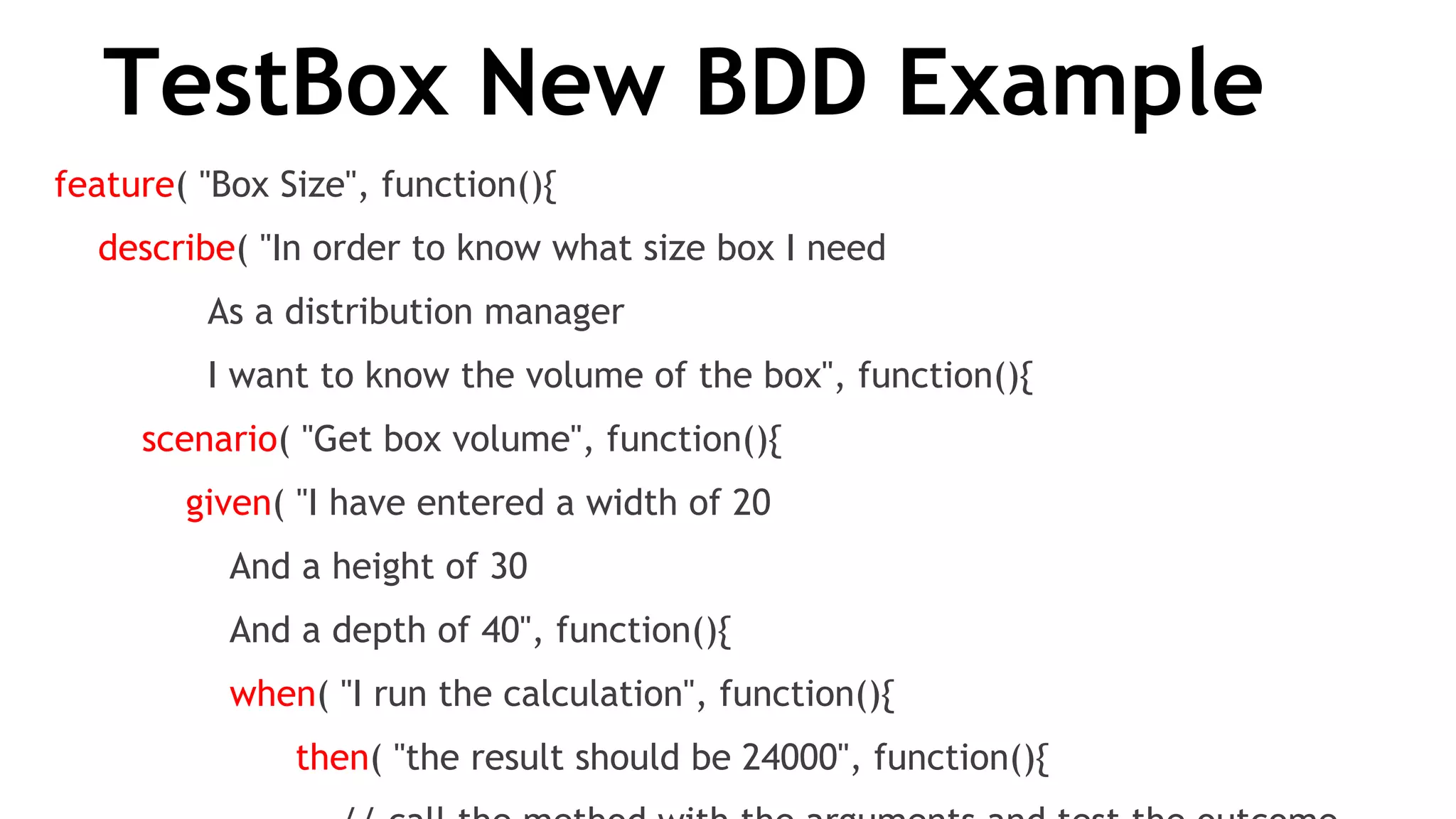 TestBox New BDD Example
feature( "Box Size", function(){
    describe( "In order to know what size box I need
              As a distribution manager
              I want to know the volume of the box", function(){
        scenario( "Get box volume", function(){
            given( "I have entered a width of 20
                And a height of 30
                And a depth of 40", function(){
                when( "I run the calculation", function(){
                      then( "the result should be 24000", function(){
 