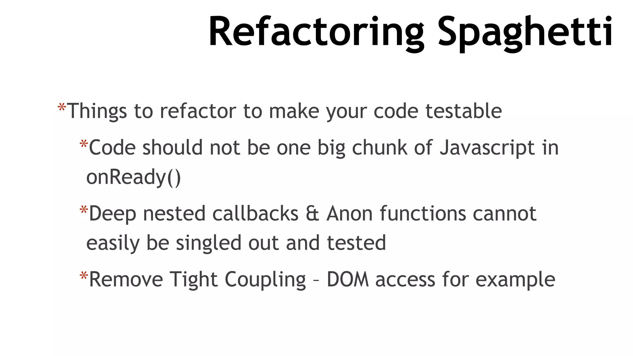 Refactoring Spaghetti
*Things to refactor to make your code testable
*Code should not be one big chunk of Javascript in
onReady()
*Deep nested callbacks & Anon functions cannot
easily be singled out and tested
*Remove Tight Coupling – DOM access for example
 