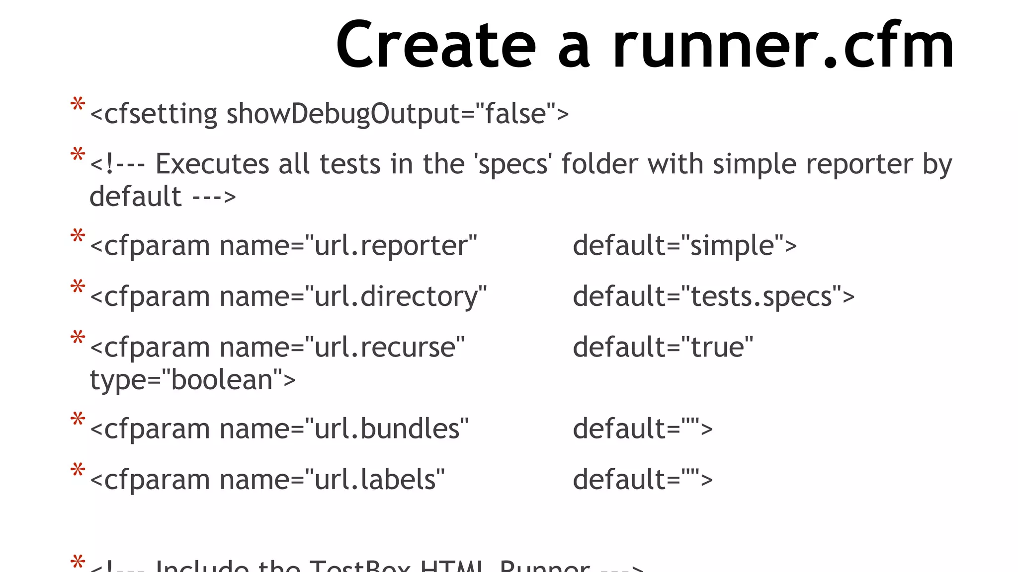 Create a runner.cfm
*<cfsetting showDebugOutput="false">
*<!--- Executes all tests in the 'specs' folder with simple reporter by
default --->
*<cfparam name="url.reporter" default="simple">
*<cfparam name="url.directory" default="tests.specs">
*<cfparam name="url.recurse" default="true"
type="boolean">
*<cfparam name="url.bundles" default="">
*<cfparam name="url.labels" default="">
 