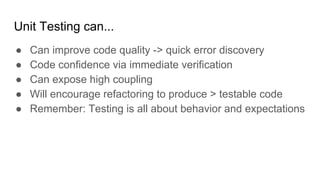 Unit Testing can...
● Can improve code quality -> quick error discovery
● Code confidence via immediate verification
● Can expose high coupling
● Will encourage refactoring to produce > testable code
● Remember: Testing is all about behavior and expectations
 