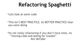 Refactoring Spaghetti
*Lets look at some code
*This isn’t BEST PRACTICE, its BETTER PRACTICE than
you were doing
*Its not really refactoring if you don’t have tests, its
“moving code and asking for trouble”
Kev McCabe
 