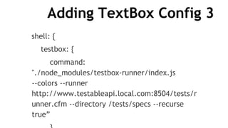 Adding TextBox Config 3
shell: {
testbox: {
command:
"./node_modules/testbox-runner/index.js
--colors --runner
http://www.testableapi.local.com:8504/tests/r
unner.cfm --directory /tests/specs --recurse
true”
 