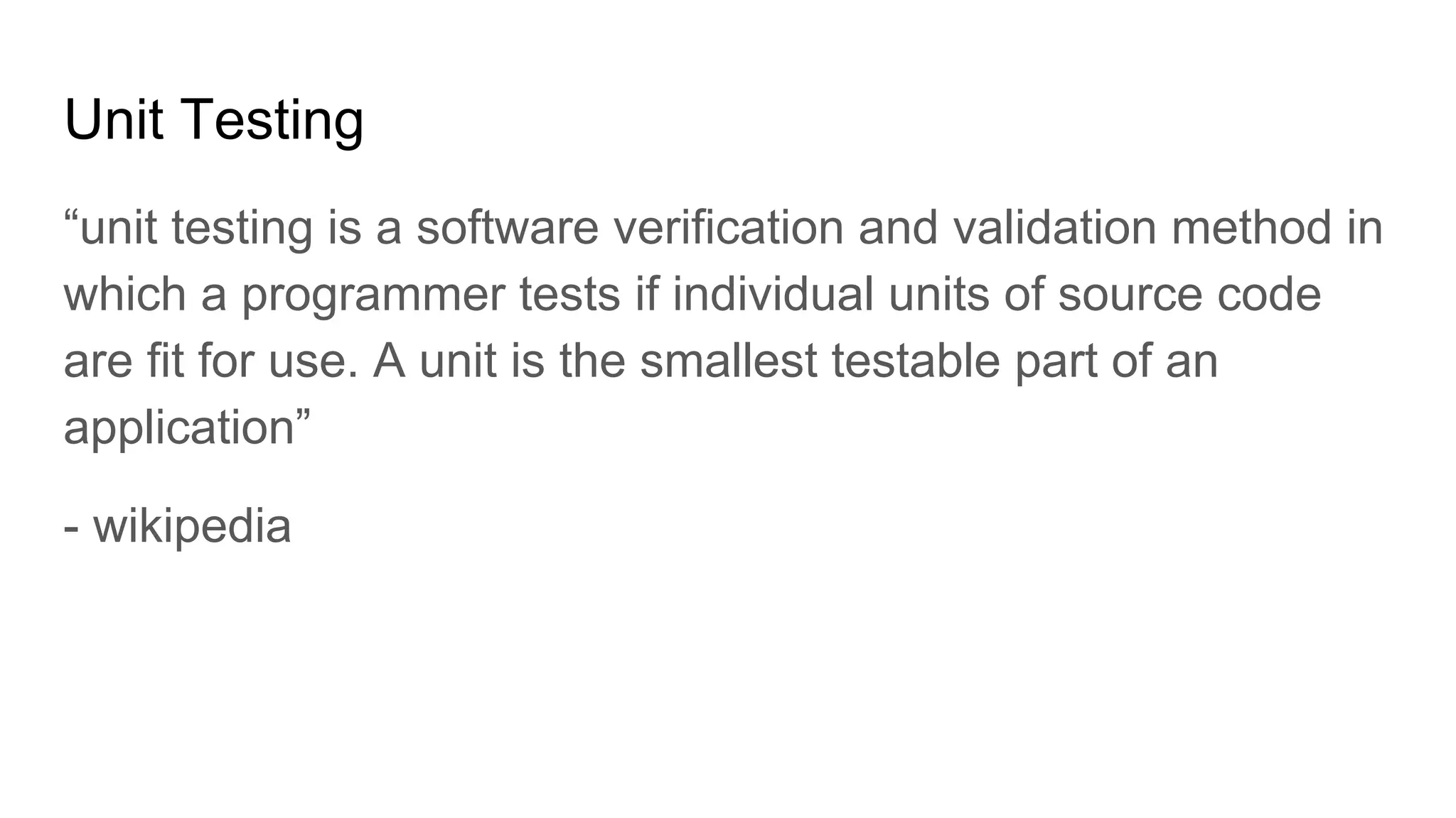 Unit Testing
“unit testing is a software verification and validation method in
which a programmer tests if individual units of source code
are fit for use. A unit is the smallest testable part of an
application”
- wikipedia
 