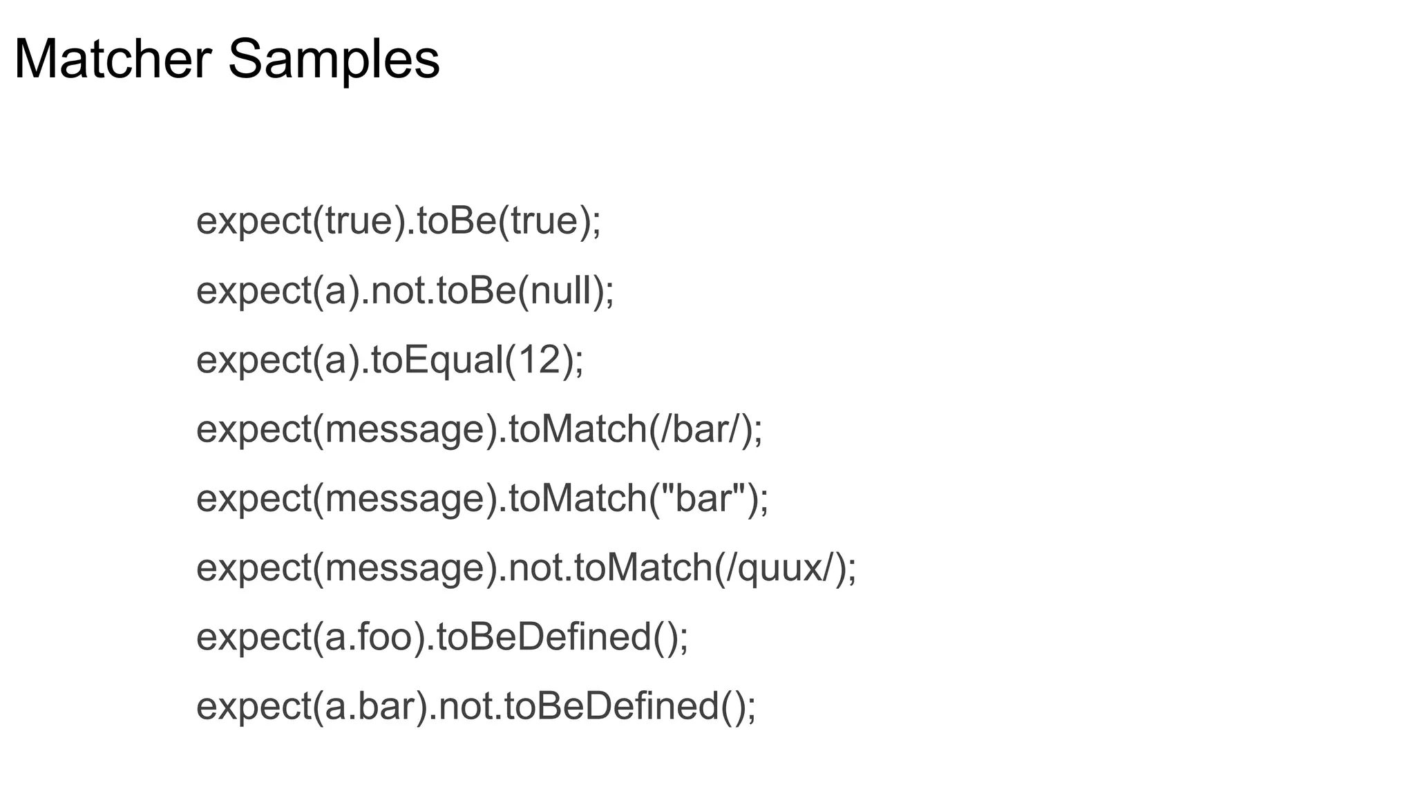 Matcher Samples
expect(true).toBe(true);
expect(a).not.toBe(null);
expect(a).toEqual(12);
expect(message).toMatch(/bar/);
expect(message).toMatch("bar");
expect(message).not.toMatch(/quux/);
expect(a.foo).toBeDefined();
expect(a.bar).not.toBeDefined();
 
