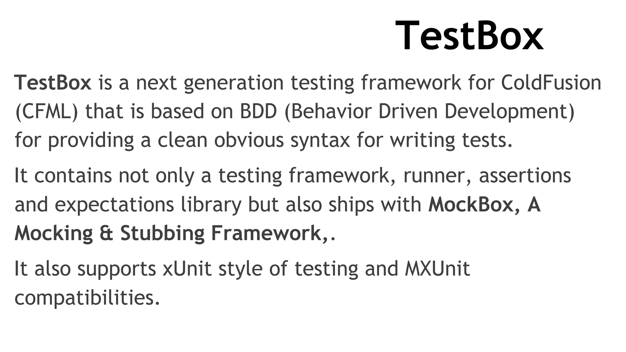 TestBox
TestBox is a next generation testing framework for ColdFusion
(CFML) that is based on BDD (Behavior Driven Development)
for providing a clean obvious syntax for writing tests.
It contains not only a testing framework, runner, assertions
and expectations library but also ships with MockBox, A
Mocking & Stubbing Framework,.
It also supports xUnit style of testing and MXUnit
compatibilities.
 