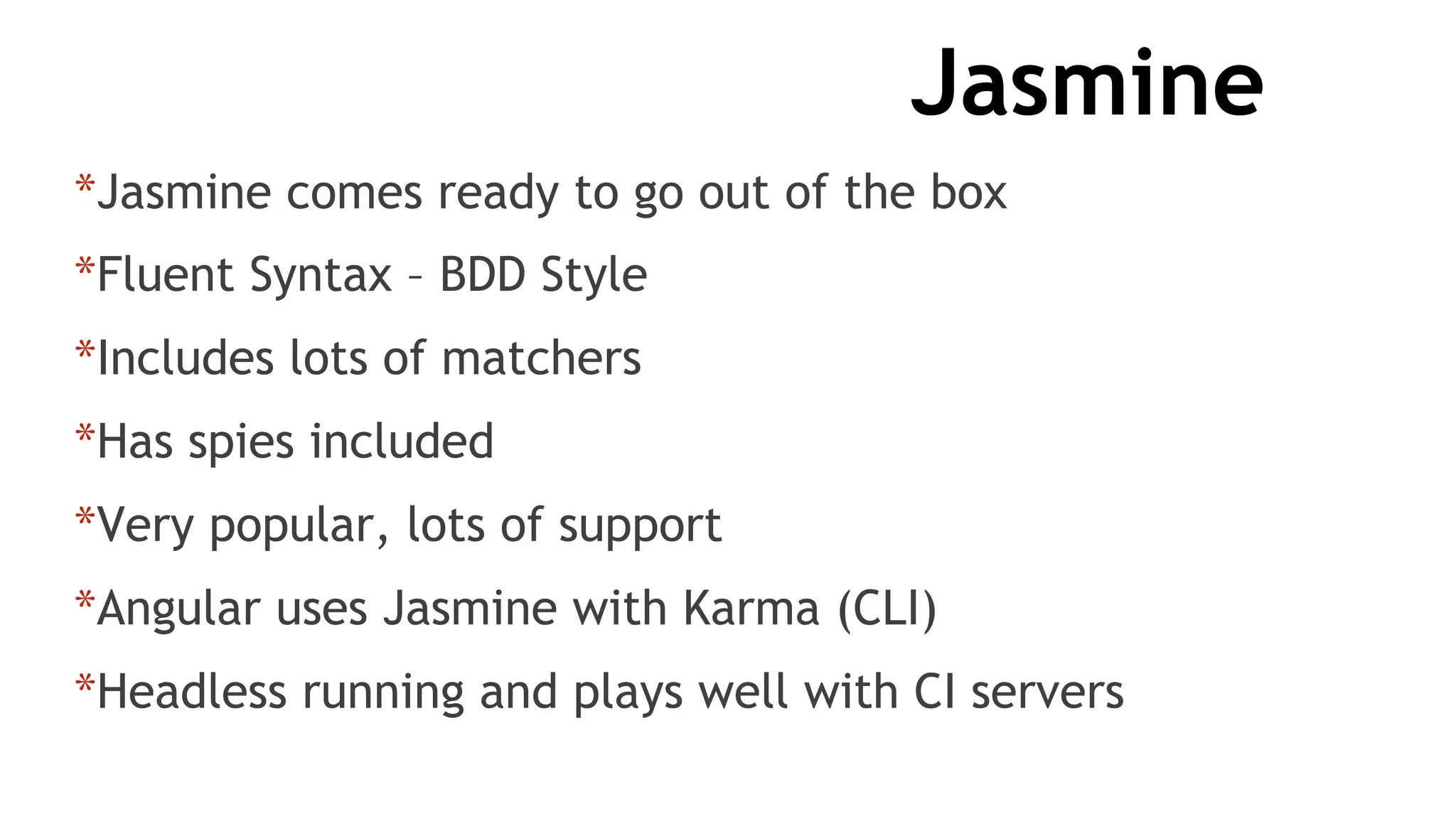 Jasmine
*Jasmine comes ready to go out of the box
*Fluent Syntax – BDD Style
*Includes lots of matchers
*Has spies included
*Very popular, lots of support
*Angular uses Jasmine with Karma (CLI)
*Headless running and plays well with CI servers
 
