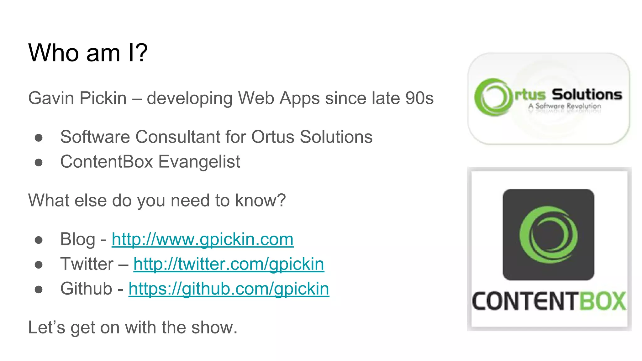 Who am I?
Gavin Pickin – developing Web Apps since late 90s
● Software Consultant for Ortus Solutions
● ContentBox Evangelist
What else do you need to know?
● Blog - http://www.gpickin.com
● Twitter – http://twitter.com/gpickin
● Github - https://github.com/gpickin
Let’s get on with the show.
 