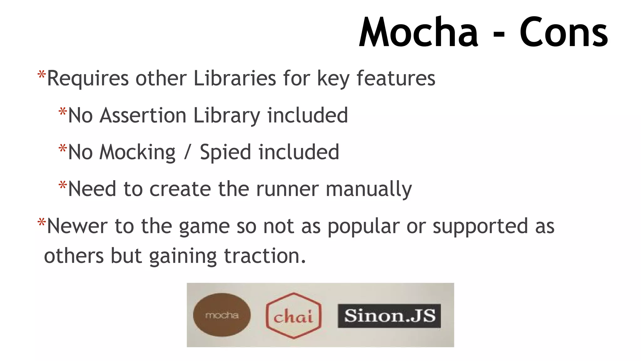 Mocha - Cons
*Requires other Libraries for key features
*No Assertion Library included
*No Mocking / Spied included
*Need to create the runner manually
*Newer to the game so not as popular or supported as
others but gaining traction.
 