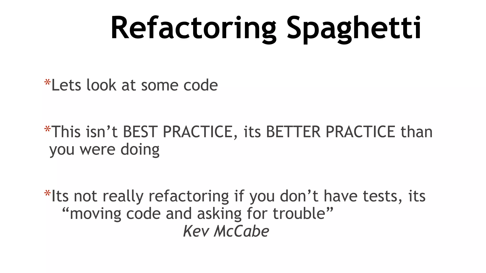 Refactoring Spaghetti
*Lets look at some code
*This isn’t BEST PRACTICE, its BETTER PRACTICE than
you were doing
*Its not really refactoring if you don’t have tests, its
“moving code and asking for trouble”
Kev McCabe
 