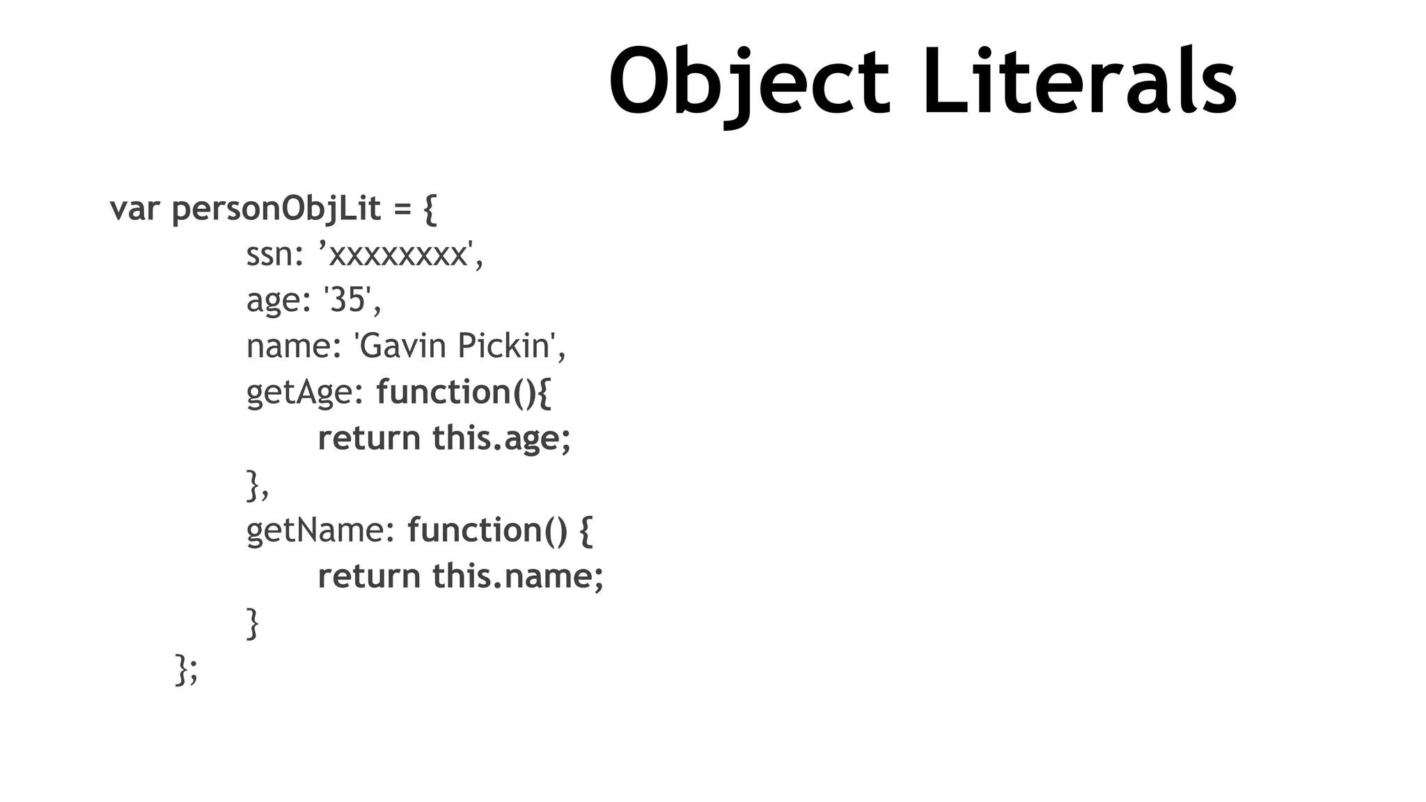 Object Literals
var personObjLit = {
ssn: ’xxxxxxxx',
age: '35',
name: 'Gavin Pickin',
getAge: function(){
return this.age;
},
getName: function() {
return this.name;
}
};
 