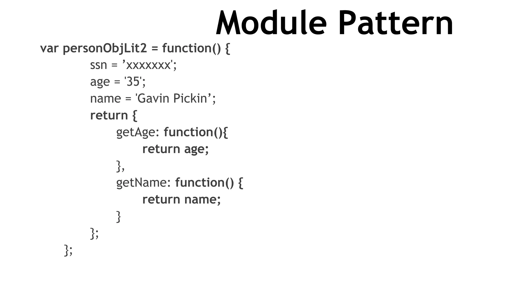Module Pattern
var personObjLit2 = function() {
ssn = ’xxxxxxx';
age = '35';
name = 'Gavin Pickin’;
return {
getAge: function(){
return age;
},
getName: function() {
return name;
}
};
};
 
