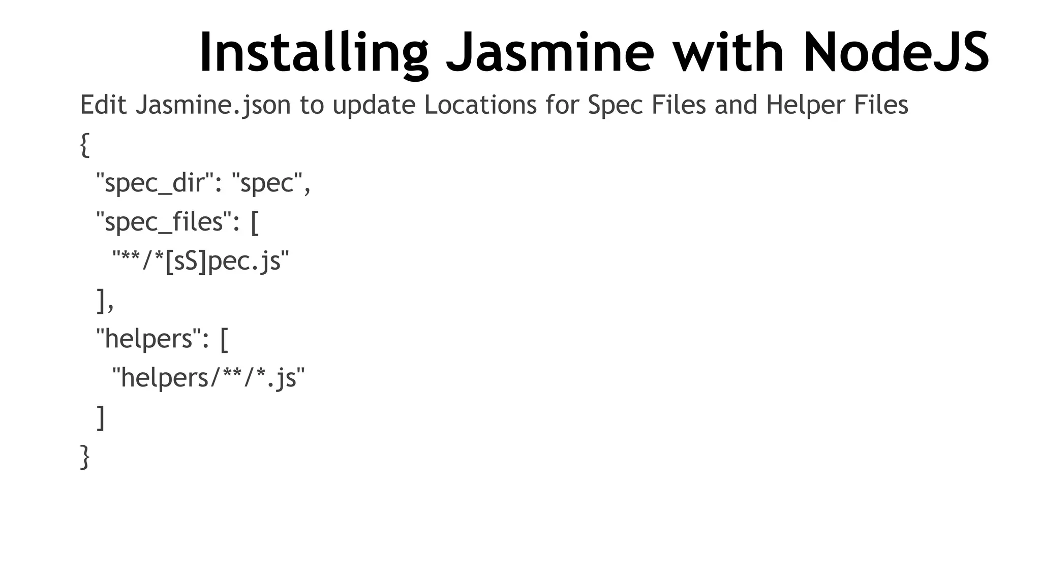Installing Jasmine with NodeJS
Edit Jasmine.json to update Locations for Spec Files and Helper Files
{
"spec_dir": "spec",
"spec_files": [
"**/*[sS]pec.js"
],
"helpers": [
"helpers/**/*.js"
]
}
 