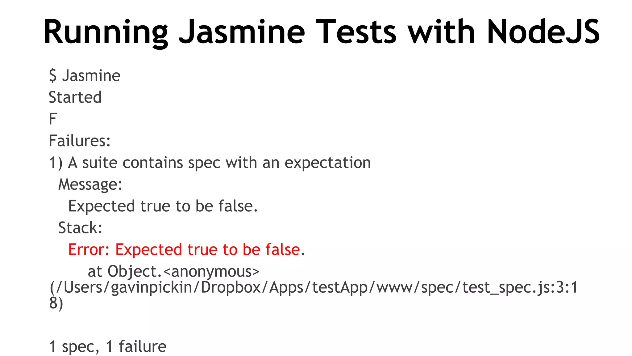 Running Jasmine Tests with NodeJS
$ Jasmine
Started
F
Failures:
1) A suite contains spec with an expectation
Message:
Expected true to be false.
Stack:
Error: Expected true to be false.
at Object.<anonymous>
(/Users/gavinpickin/Dropbox/Apps/testApp/www/spec/test_spec.js:3:1
8)
1 spec, 1 failure
 