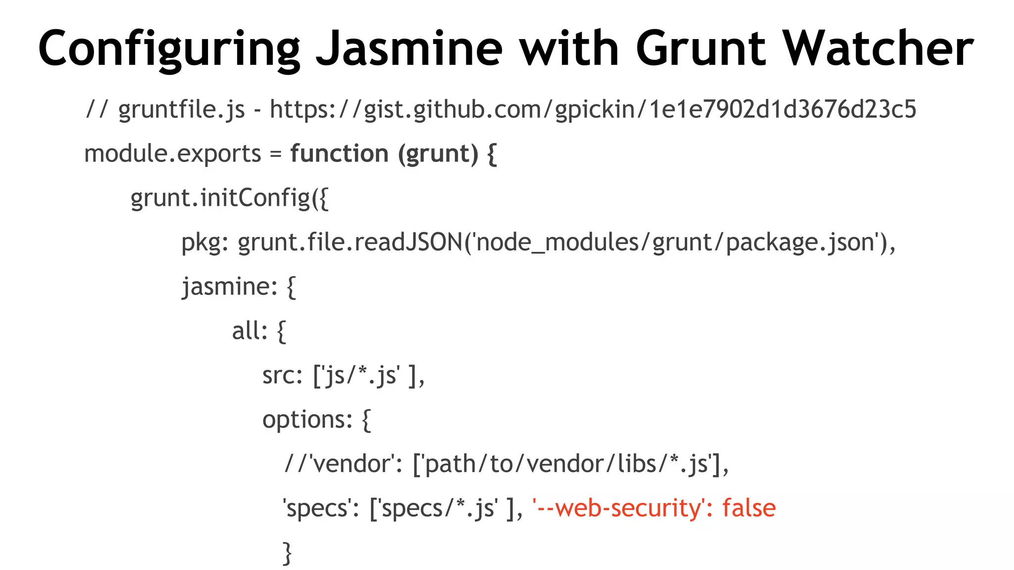 Configuring Jasmine with Grunt Watcher
// gruntfile.js - https://gist.github.com/gpickin/1e1e7902d1d3676d23c5
module.exports = function (grunt) {
grunt.initConfig({
pkg: grunt.file.readJSON('node_modules/grunt/package.json'),
jasmine: {
all: {
src: ['js/*.js' ],
options: {
//'vendor': ['path/to/vendor/libs/*.js'],
'specs': ['specs/*.js' ], '--web-security': false
}
 