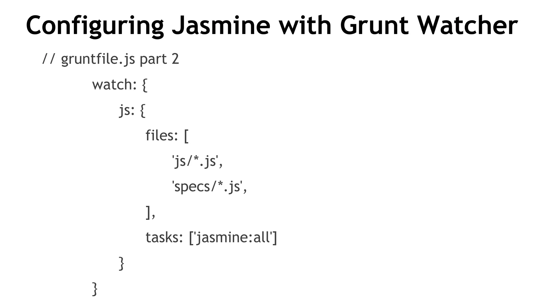 Configuring Jasmine with Grunt Watcher
// gruntfile.js part 2
watch: {
js: {
files: [
'js/*.js',
'specs/*.js',
],
tasks: ['jasmine:all']
}
}
 